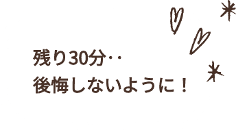 残り30分・・後悔しないように！